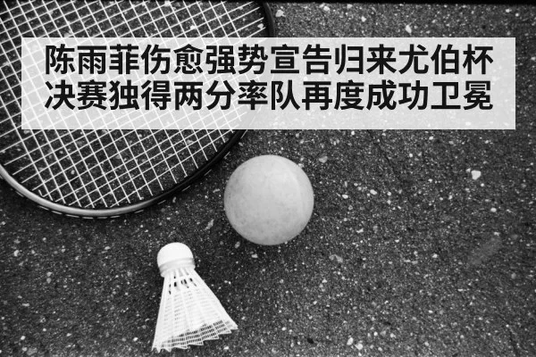 陈雨菲伤愈强势宣告归来尤伯杯决赛独得两分率队再度成功卫冕