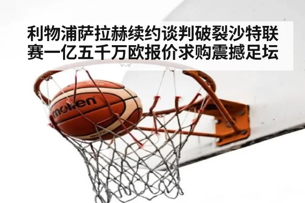 利物浦萨拉赫续约谈判破裂沙特联赛一亿五千万欧报价求购震撼足坛